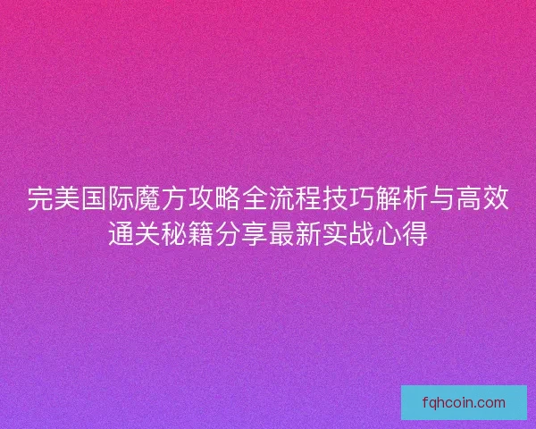 完美国际魔方攻略全流程技巧解析与高效通关秘籍分享最新实战心得
